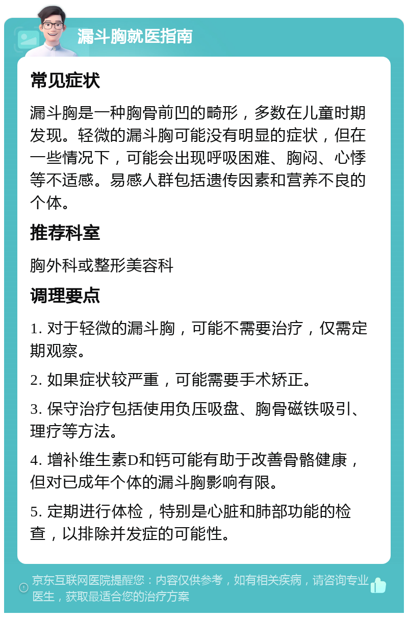 漏斗胸就医指南 常见症状 漏斗胸是一种胸骨前凹的畸形，多数在儿童时期发现。轻微的漏斗胸可能没有明显的症状，但在一些情况下，可能会出现呼吸困难、胸闷、心悸等不适感。易感人群包括遗传因素和营养不良的个体。 推荐科室 胸外科或整形美容科 调理要点 1. 对于轻微的漏斗胸，可能不需要治疗，仅需定期观察。 2. 如果症状较严重，可能需要手术矫正。 3. 保守治疗包括使用负压吸盘、胸骨磁铁吸引、理疗等方法。 4. 增补维生素D和钙可能有助于改善骨骼健康，但对已成年个体的漏斗胸影响有限。 5. 定期进行体检，特别是心脏和肺部功能的检查，以排除并发症的可能性。