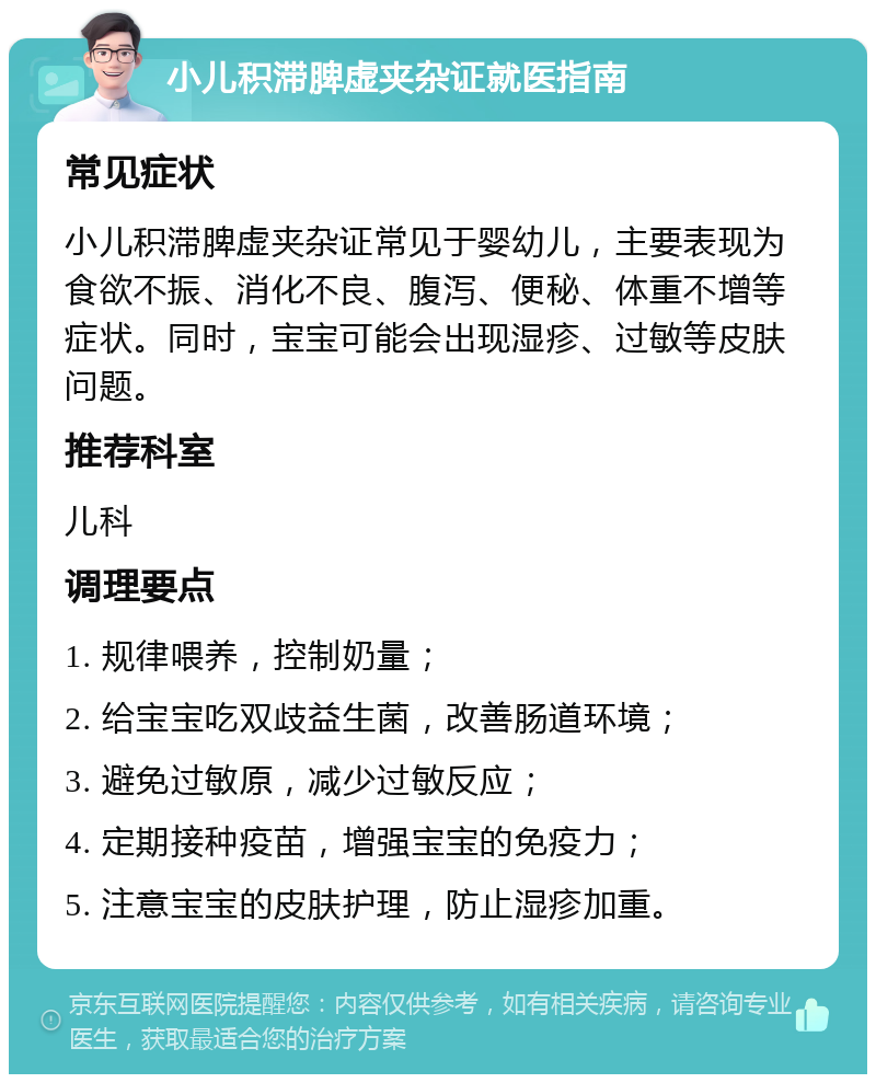 小儿积滞脾虚夹杂证就医指南 常见症状 小儿积滞脾虚夹杂证常见于婴幼儿，主要表现为食欲不振、消化不良、腹泻、便秘、体重不增等症状。同时，宝宝可能会出现湿疹、过敏等皮肤问题。 推荐科室 儿科 调理要点 1. 规律喂养，控制奶量； 2. 给宝宝吃双歧益生菌，改善肠道环境； 3. 避免过敏原，减少过敏反应； 4. 定期接种疫苗，增强宝宝的免疫力； 5. 注意宝宝的皮肤护理，防止湿疹加重。