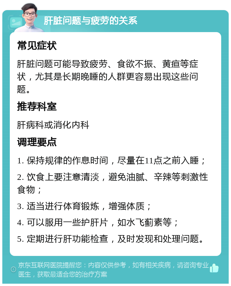 肝脏问题与疲劳的关系 常见症状 肝脏问题可能导致疲劳、食欲不振、黄疸等症状，尤其是长期晚睡的人群更容易出现这些问题。 推荐科室 肝病科或消化内科 调理要点 1. 保持规律的作息时间，尽量在11点之前入睡； 2. 饮食上要注意清淡，避免油腻、辛辣等刺激性食物； 3. 适当进行体育锻炼，增强体质； 4. 可以服用一些护肝片，如水飞蓟素等； 5. 定期进行肝功能检查，及时发现和处理问题。