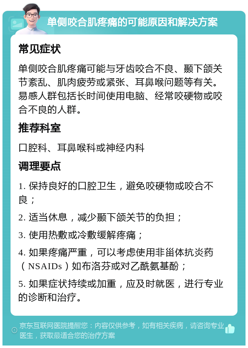 单侧咬合肌疼痛的可能原因和解决方案 常见症状 单侧咬合肌疼痛可能与牙齿咬合不良、颞下颌关节紊乱、肌肉疲劳或紧张、耳鼻喉问题等有关。易感人群包括长时间使用电脑、经常咬硬物或咬合不良的人群。 推荐科室 口腔科、耳鼻喉科或神经内科 调理要点 1. 保持良好的口腔卫生，避免咬硬物或咬合不良； 2. 适当休息，减少颞下颌关节的负担； 3. 使用热敷或冷敷缓解疼痛； 4. 如果疼痛严重，可以考虑使用非甾体抗炎药（NSAIDs）如布洛芬或对乙酰氨基酚； 5. 如果症状持续或加重，应及时就医，进行专业的诊断和治疗。