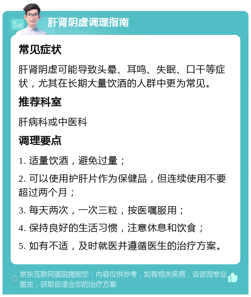 肝肾阴虚调理指南 常见症状 肝肾阴虚可能导致头晕、耳鸣、失眠、口干等症状，尤其在长期大量饮酒的人群中更为常见。 推荐科室 肝病科或中医科 调理要点 1. 适量饮酒，避免过量； 2. 可以使用护肝片作为保健品，但连续使用不要超过两个月； 3. 每天两次，一次三粒，按医嘱服用； 4. 保持良好的生活习惯，注意休息和饮食； 5. 如有不适，及时就医并遵循医生的治疗方案。