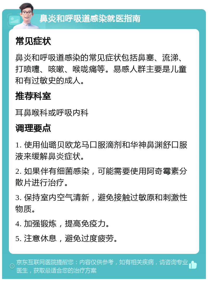 鼻炎和呼吸道感染就医指南 常见症状 鼻炎和呼吸道感染的常见症状包括鼻塞、流涕、打喷嚏、咳嗽、喉咙痛等。易感人群主要是儿童和有过敏史的成人。 推荐科室 耳鼻喉科或呼吸内科 调理要点 1. 使用仙璐贝欧龙马口服滴剂和华神鼻渊舒口服液来缓解鼻炎症状。 2. 如果伴有细菌感染，可能需要使用阿奇霉素分散片进行治疗。 3. 保持室内空气清新，避免接触过敏原和刺激性物质。 4. 加强锻炼，提高免疫力。 5. 注意休息，避免过度疲劳。