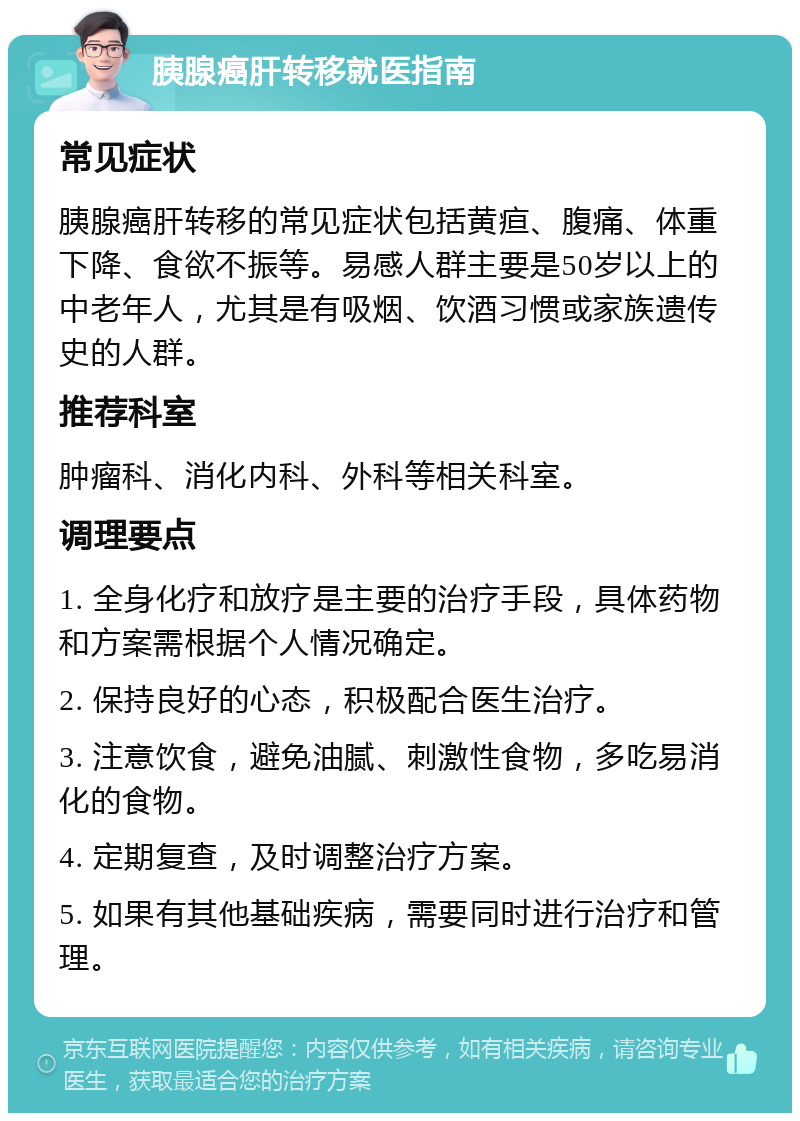 胰腺癌肝转移就医指南 常见症状 胰腺癌肝转移的常见症状包括黄疸、腹痛、体重下降、食欲不振等。易感人群主要是50岁以上的中老年人，尤其是有吸烟、饮酒习惯或家族遗传史的人群。 推荐科室 肿瘤科、消化内科、外科等相关科室。 调理要点 1. 全身化疗和放疗是主要的治疗手段，具体药物和方案需根据个人情况确定。 2. 保持良好的心态，积极配合医生治疗。 3. 注意饮食，避免油腻、刺激性食物，多吃易消化的食物。 4. 定期复查，及时调整治疗方案。 5. 如果有其他基础疾病，需要同时进行治疗和管理。