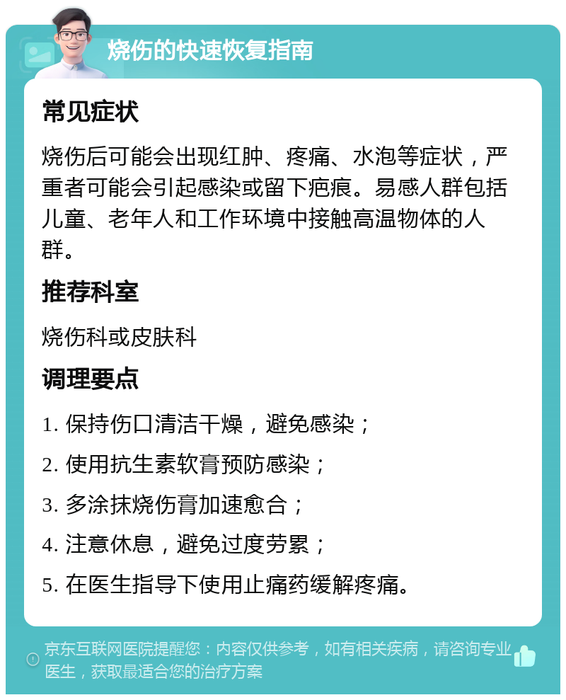 烧伤的快速恢复指南 常见症状 烧伤后可能会出现红肿、疼痛、水泡等症状，严重者可能会引起感染或留下疤痕。易感人群包括儿童、老年人和工作环境中接触高温物体的人群。 推荐科室 烧伤科或皮肤科 调理要点 1. 保持伤口清洁干燥，避免感染； 2. 使用抗生素软膏预防感染； 3. 多涂抹烧伤膏加速愈合； 4. 注意休息，避免过度劳累； 5. 在医生指导下使用止痛药缓解疼痛。