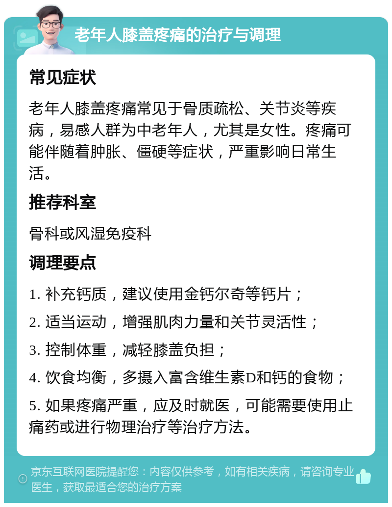 老年人膝盖疼痛的治疗与调理 常见症状 老年人膝盖疼痛常见于骨质疏松、关节炎等疾病，易感人群为中老年人，尤其是女性。疼痛可能伴随着肿胀、僵硬等症状，严重影响日常生活。 推荐科室 骨科或风湿免疫科 调理要点 1. 补充钙质，建议使用金钙尔奇等钙片； 2. 适当运动，增强肌肉力量和关节灵活性； 3. 控制体重，减轻膝盖负担； 4. 饮食均衡，多摄入富含维生素D和钙的食物； 5. 如果疼痛严重，应及时就医，可能需要使用止痛药或进行物理治疗等治疗方法。