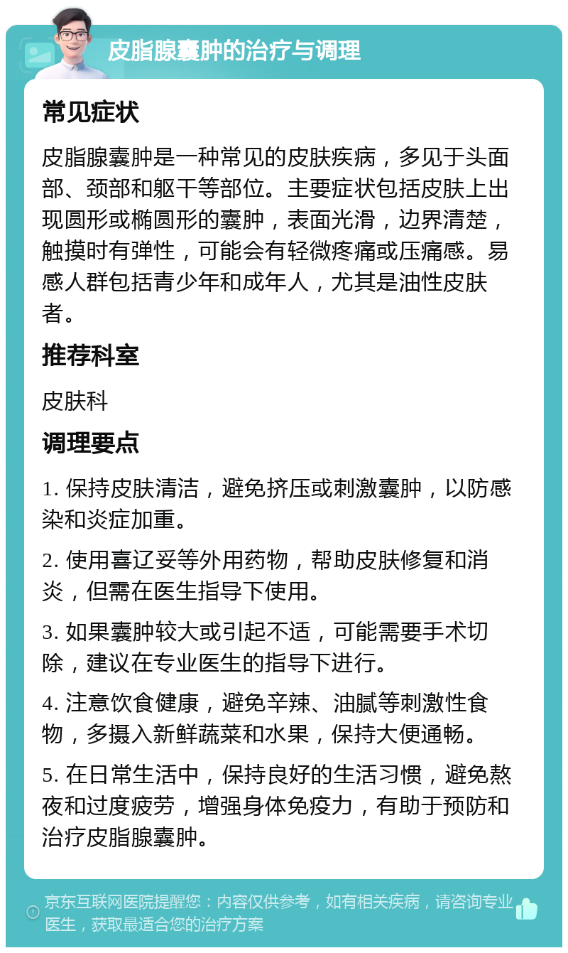 皮脂腺囊肿的治疗与调理 常见症状 皮脂腺囊肿是一种常见的皮肤疾病，多见于头面部、颈部和躯干等部位。主要症状包括皮肤上出现圆形或椭圆形的囊肿，表面光滑，边界清楚，触摸时有弹性，可能会有轻微疼痛或压痛感。易感人群包括青少年和成年人，尤其是油性皮肤者。 推荐科室 皮肤科 调理要点 1. 保持皮肤清洁，避免挤压或刺激囊肿，以防感染和炎症加重。 2. 使用喜辽妥等外用药物，帮助皮肤修复和消炎，但需在医生指导下使用。 3. 如果囊肿较大或引起不适，可能需要手术切除，建议在专业医生的指导下进行。 4. 注意饮食健康，避免辛辣、油腻等刺激性食物，多摄入新鲜蔬菜和水果，保持大便通畅。 5. 在日常生活中，保持良好的生活习惯，避免熬夜和过度疲劳，增强身体免疫力，有助于预防和治疗皮脂腺囊肿。