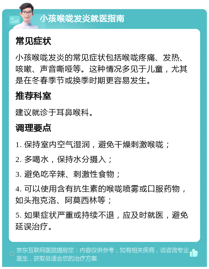 小孩喉咙发炎就医指南 常见症状 小孩喉咙发炎的常见症状包括喉咙疼痛、发热、咳嗽、声音嘶哑等。这种情况多见于儿童，尤其是在冬春季节或换季时期更容易发生。 推荐科室 建议就诊于耳鼻喉科。 调理要点 1. 保持室内空气湿润，避免干燥刺激喉咙； 2. 多喝水，保持水分摄入； 3. 避免吃辛辣、刺激性食物； 4. 可以使用含有抗生素的喉咙喷雾或口服药物，如头孢克洛、阿莫西林等； 5. 如果症状严重或持续不退，应及时就医，避免延误治疗。