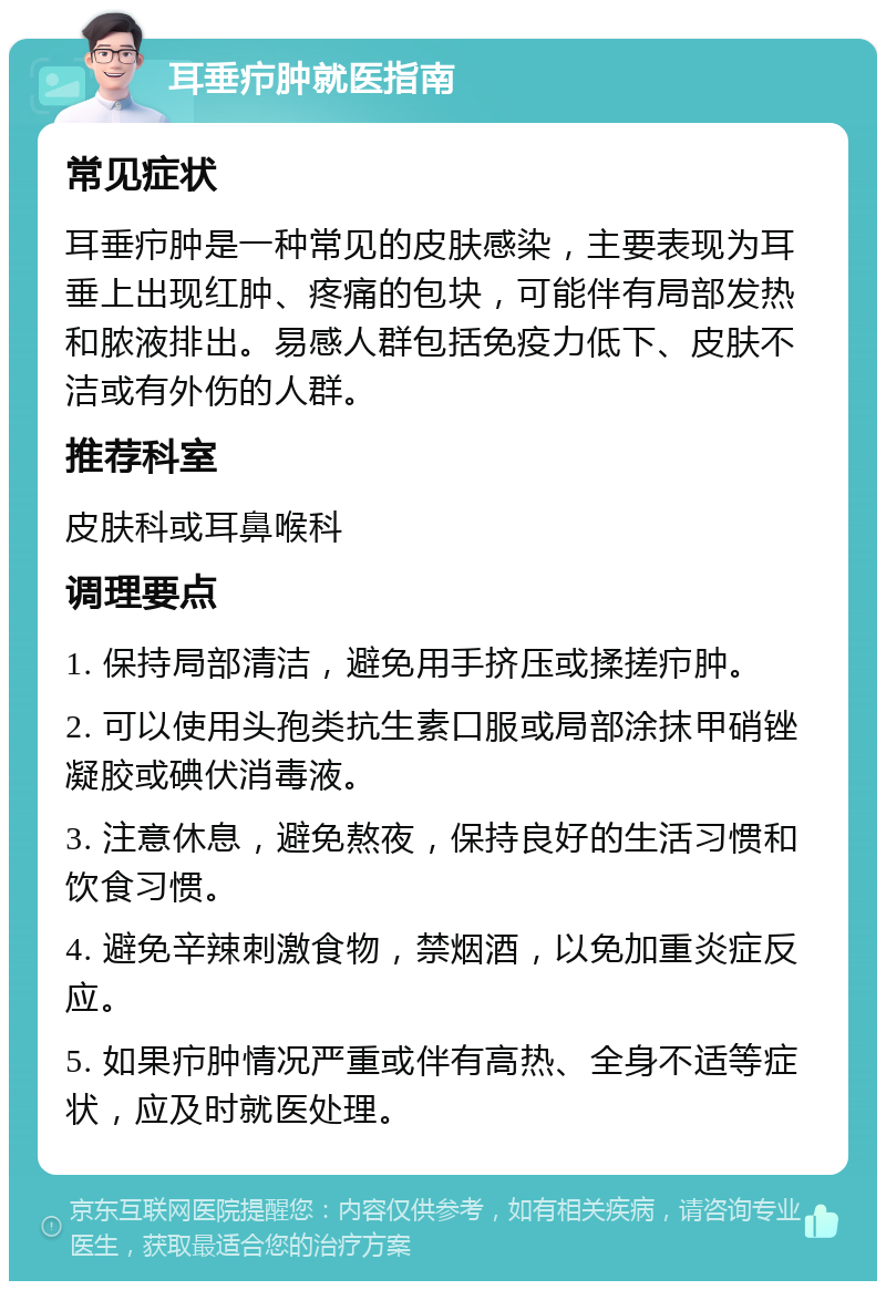 耳垂疖肿就医指南 常见症状 耳垂疖肿是一种常见的皮肤感染，主要表现为耳垂上出现红肿、疼痛的包块，可能伴有局部发热和脓液排出。易感人群包括免疫力低下、皮肤不洁或有外伤的人群。 推荐科室 皮肤科或耳鼻喉科 调理要点 1. 保持局部清洁，避免用手挤压或揉搓疖肿。 2. 可以使用头孢类抗生素口服或局部涂抹甲硝锉凝胶或碘伏消毒液。 3. 注意休息，避免熬夜，保持良好的生活习惯和饮食习惯。 4. 避免辛辣刺激食物，禁烟酒，以免加重炎症反应。 5. 如果疖肿情况严重或伴有高热、全身不适等症状，应及时就医处理。