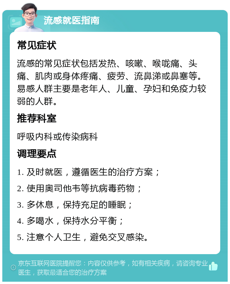 流感就医指南 常见症状 流感的常见症状包括发热、咳嗽、喉咙痛、头痛、肌肉或身体疼痛、疲劳、流鼻涕或鼻塞等。易感人群主要是老年人、儿童、孕妇和免疫力较弱的人群。 推荐科室 呼吸内科或传染病科 调理要点 1. 及时就医，遵循医生的治疗方案； 2. 使用奥司他韦等抗病毒药物； 3. 多休息，保持充足的睡眠； 4. 多喝水，保持水分平衡； 5. 注意个人卫生，避免交叉感染。