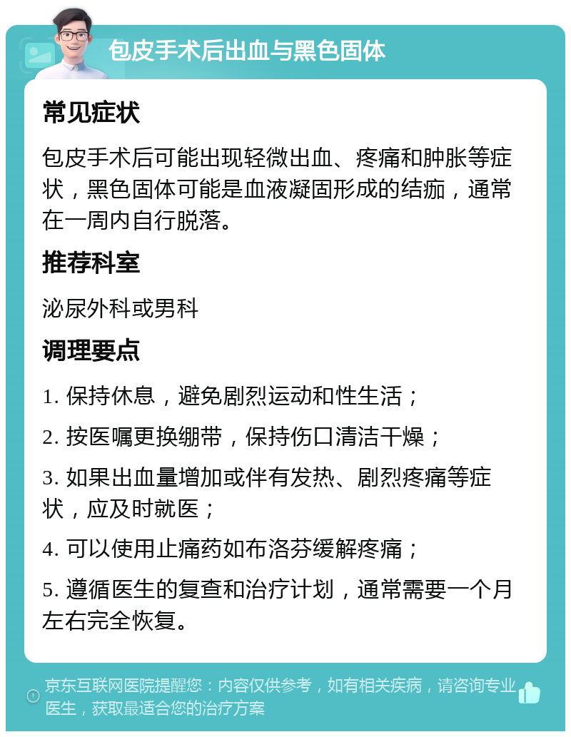 包皮手术后出血与黑色固体 常见症状 包皮手术后可能出现轻微出血、疼痛和肿胀等症状，黑色固体可能是血液凝固形成的结痂，通常在一周内自行脱落。 推荐科室 泌尿外科或男科 调理要点 1. 保持休息，避免剧烈运动和性生活； 2. 按医嘱更换绷带，保持伤口清洁干燥； 3. 如果出血量增加或伴有发热、剧烈疼痛等症状，应及时就医； 4. 可以使用止痛药如布洛芬缓解疼痛； 5. 遵循医生的复查和治疗计划，通常需要一个月左右完全恢复。