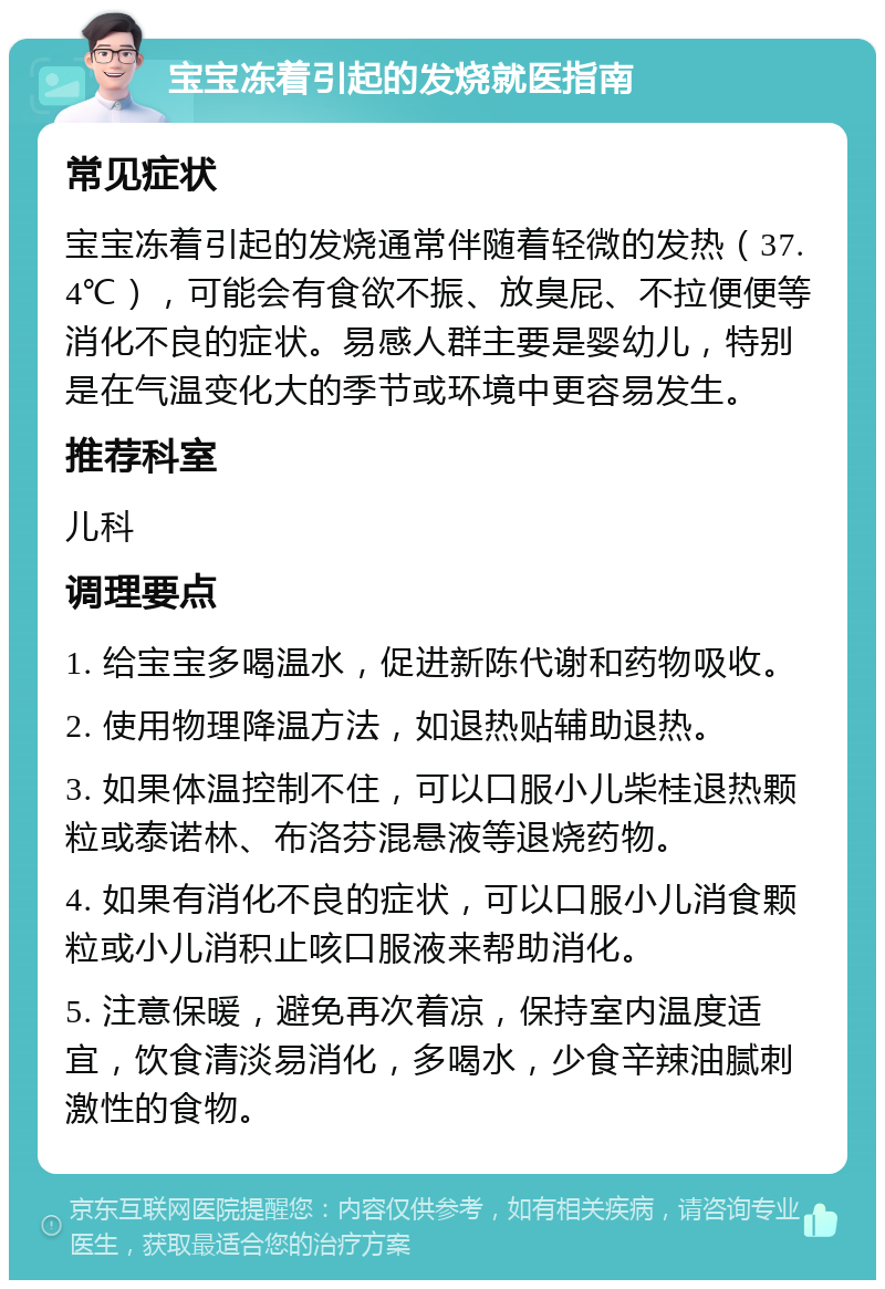 宝宝冻着引起的发烧就医指南 常见症状 宝宝冻着引起的发烧通常伴随着轻微的发热（37.4℃），可能会有食欲不振、放臭屁、不拉便便等消化不良的症状。易感人群主要是婴幼儿，特别是在气温变化大的季节或环境中更容易发生。 推荐科室 儿科 调理要点 1. 给宝宝多喝温水，促进新陈代谢和药物吸收。 2. 使用物理降温方法，如退热贴辅助退热。 3. 如果体温控制不住，可以口服小儿柴桂退热颗粒或泰诺林、布洛芬混悬液等退烧药物。 4. 如果有消化不良的症状，可以口服小儿消食颗粒或小儿消积止咳口服液来帮助消化。 5. 注意保暖，避免再次着凉，保持室内温度适宜，饮食清淡易消化，多喝水，少食辛辣油腻刺激性的食物。