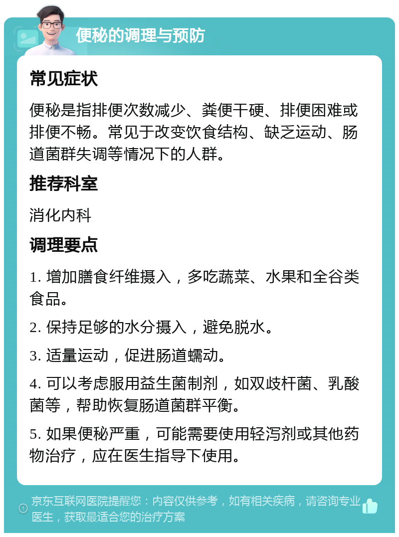 便秘的调理与预防 常见症状 便秘是指排便次数减少、粪便干硬、排便困难或排便不畅。常见于改变饮食结构、缺乏运动、肠道菌群失调等情况下的人群。 推荐科室 消化内科 调理要点 1. 增加膳食纤维摄入，多吃蔬菜、水果和全谷类食品。 2. 保持足够的水分摄入，避免脱水。 3. 适量运动，促进肠道蠕动。 4. 可以考虑服用益生菌制剂，如双歧杆菌、乳酸菌等，帮助恢复肠道菌群平衡。 5. 如果便秘严重，可能需要使用轻泻剂或其他药物治疗，应在医生指导下使用。