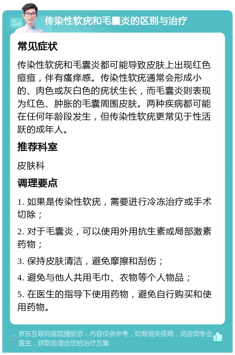 传染性软疣和毛囊炎的区别与治疗 常见症状 传染性软疣和毛囊炎都可能导致皮肤上出现红色痘痘，伴有瘙痒感。传染性软疣通常会形成小的、肉色或灰白色的疣状生长，而毛囊炎则表现为红色、肿胀的毛囊周围皮肤。两种疾病都可能在任何年龄段发生，但传染性软疣更常见于性活跃的成年人。 推荐科室 皮肤科 调理要点 1. 如果是传染性软疣，需要进行冷冻治疗或手术切除； 2. 对于毛囊炎，可以使用外用抗生素或局部激素药物； 3. 保持皮肤清洁，避免摩擦和刮伤； 4. 避免与他人共用毛巾、衣物等个人物品； 5. 在医生的指导下使用药物，避免自行购买和使用药物。