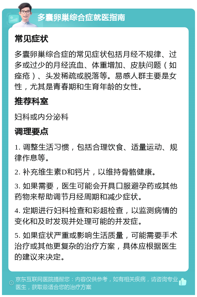 多囊卵巢综合症就医指南 常见症状 多囊卵巢综合症的常见症状包括月经不规律、过多或过少的月经流血、体重增加、皮肤问题（如痤疮）、头发稀疏或脱落等。易感人群主要是女性，尤其是青春期和生育年龄的女性。 推荐科室 妇科或内分泌科 调理要点 1. 调整生活习惯，包括合理饮食、适量运动、规律作息等。 2. 补充维生素D和钙片，以维持骨骼健康。 3. 如果需要，医生可能会开具口服避孕药或其他药物来帮助调节月经周期和减少症状。 4. 定期进行妇科检查和彩超检查，以监测病情的变化和及时发现并处理可能的并发症。 5. 如果症状严重或影响生活质量，可能需要手术治疗或其他更复杂的治疗方案，具体应根据医生的建议来决定。