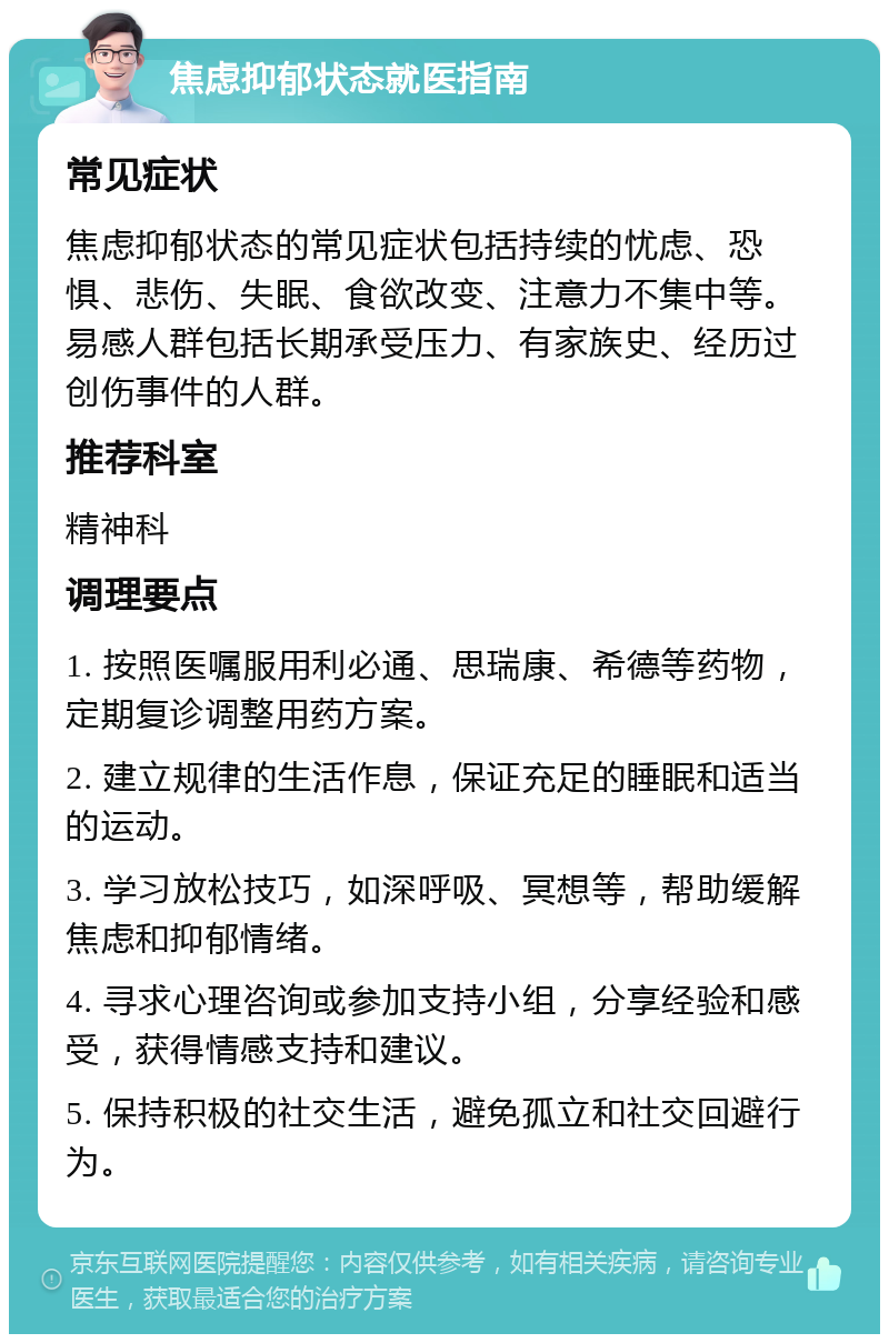 焦虑抑郁状态就医指南 常见症状 焦虑抑郁状态的常见症状包括持续的忧虑、恐惧、悲伤、失眠、食欲改变、注意力不集中等。易感人群包括长期承受压力、有家族史、经历过创伤事件的人群。 推荐科室 精神科 调理要点 1. 按照医嘱服用利必通、思瑞康、希德等药物，定期复诊调整用药方案。 2. 建立规律的生活作息，保证充足的睡眠和适当的运动。 3. 学习放松技巧，如深呼吸、冥想等，帮助缓解焦虑和抑郁情绪。 4. 寻求心理咨询或参加支持小组，分享经验和感受，获得情感支持和建议。 5. 保持积极的社交生活，避免孤立和社交回避行为。