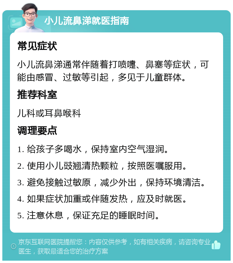 小儿流鼻涕就医指南 常见症状 小儿流鼻涕通常伴随着打喷嚏、鼻塞等症状，可能由感冒、过敏等引起，多见于儿童群体。 推荐科室 儿科或耳鼻喉科 调理要点 1. 给孩子多喝水，保持室内空气湿润。 2. 使用小儿豉翘清热颗粒，按照医嘱服用。 3. 避免接触过敏原，减少外出，保持环境清洁。 4. 如果症状加重或伴随发热，应及时就医。 5. 注意休息，保证充足的睡眠时间。