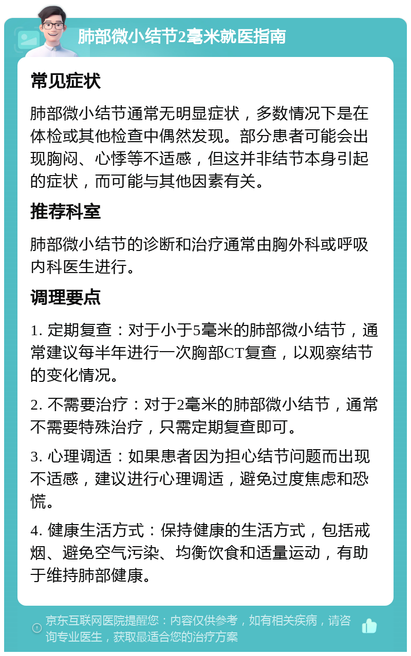 肺部微小结节2毫米就医指南 常见症状 肺部微小结节通常无明显症状，多数情况下是在体检或其他检查中偶然发现。部分患者可能会出现胸闷、心悸等不适感，但这并非结节本身引起的症状，而可能与其他因素有关。 推荐科室 肺部微小结节的诊断和治疗通常由胸外科或呼吸内科医生进行。 调理要点 1. 定期复查：对于小于5毫米的肺部微小结节，通常建议每半年进行一次胸部CT复查，以观察结节的变化情况。 2. 不需要治疗：对于2毫米的肺部微小结节，通常不需要特殊治疗，只需定期复查即可。 3. 心理调适：如果患者因为担心结节问题而出现不适感，建议进行心理调适，避免过度焦虑和恐慌。 4. 健康生活方式：保持健康的生活方式，包括戒烟、避免空气污染、均衡饮食和适量运动，有助于维持肺部健康。