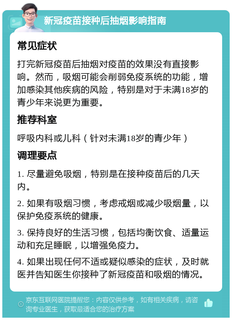 新冠疫苗接种后抽烟影响指南 常见症状 打完新冠疫苗后抽烟对疫苗的效果没有直接影响。然而，吸烟可能会削弱免疫系统的功能，增加感染其他疾病的风险，特别是对于未满18岁的青少年来说更为重要。 推荐科室 呼吸内科或儿科（针对未满18岁的青少年） 调理要点 1. 尽量避免吸烟，特别是在接种疫苗后的几天内。 2. 如果有吸烟习惯，考虑戒烟或减少吸烟量，以保护免疫系统的健康。 3. 保持良好的生活习惯，包括均衡饮食、适量运动和充足睡眠，以增强免疫力。 4. 如果出现任何不适或疑似感染的症状，及时就医并告知医生你接种了新冠疫苗和吸烟的情况。