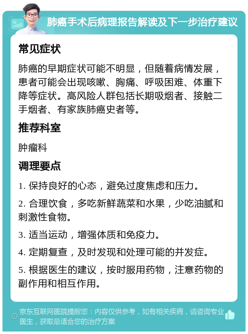 肺癌手术后病理报告解读及下一步治疗建议 常见症状 肺癌的早期症状可能不明显，但随着病情发展，患者可能会出现咳嗽、胸痛、呼吸困难、体重下降等症状。高风险人群包括长期吸烟者、接触二手烟者、有家族肺癌史者等。 推荐科室 肿瘤科 调理要点 1. 保持良好的心态，避免过度焦虑和压力。 2. 合理饮食，多吃新鲜蔬菜和水果，少吃油腻和刺激性食物。 3. 适当运动，增强体质和免疫力。 4. 定期复查，及时发现和处理可能的并发症。 5. 根据医生的建议，按时服用药物，注意药物的副作用和相互作用。