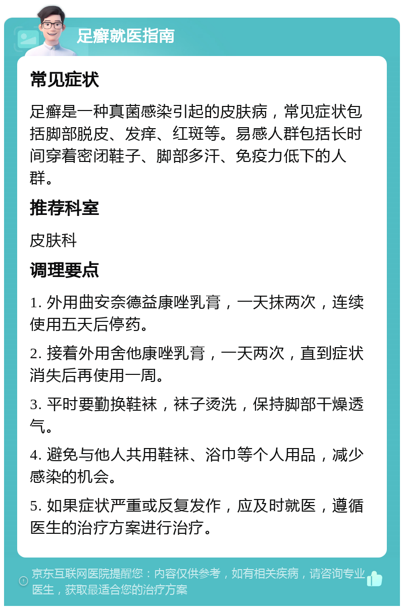 足癣就医指南 常见症状 足癣是一种真菌感染引起的皮肤病，常见症状包括脚部脱皮、发痒、红斑等。易感人群包括长时间穿着密闭鞋子、脚部多汗、免疫力低下的人群。 推荐科室 皮肤科 调理要点 1. 外用曲安奈德益康唑乳膏，一天抹两次，连续使用五天后停药。 2. 接着外用舍他康唑乳膏，一天两次，直到症状消失后再使用一周。 3. 平时要勤换鞋袜，袜子烫洗，保持脚部干燥透气。 4. 避免与他人共用鞋袜、浴巾等个人用品，减少感染的机会。 5. 如果症状严重或反复发作，应及时就医，遵循医生的治疗方案进行治疗。