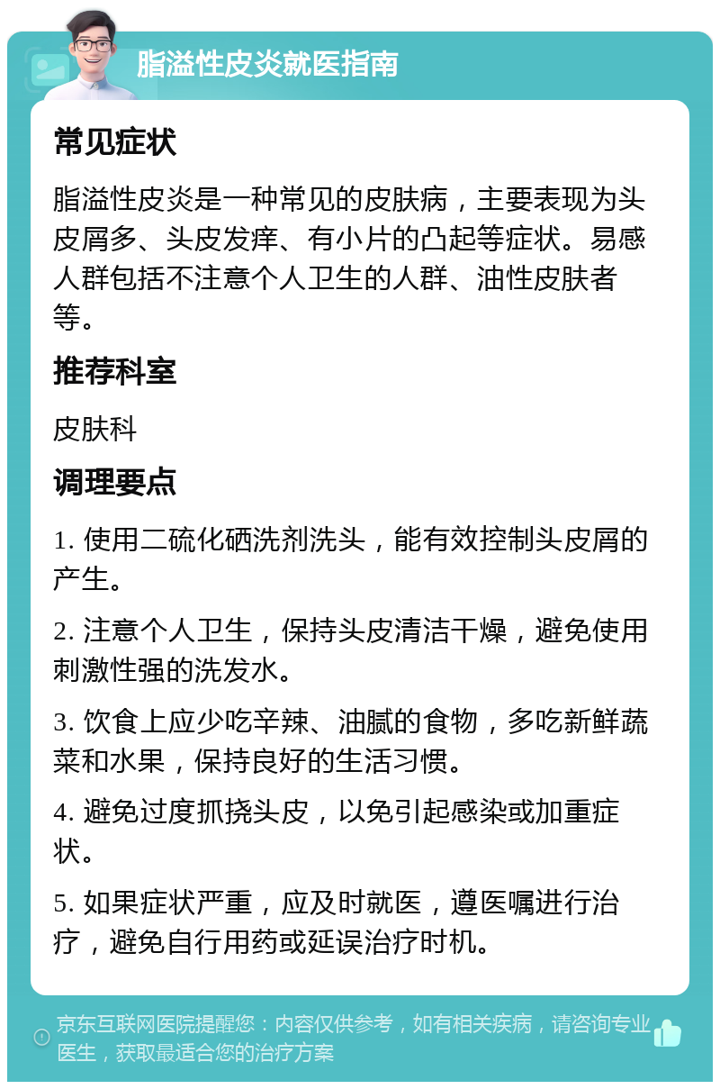 脂溢性皮炎就医指南 常见症状 脂溢性皮炎是一种常见的皮肤病，主要表现为头皮屑多、头皮发痒、有小片的凸起等症状。易感人群包括不注意个人卫生的人群、油性皮肤者等。 推荐科室 皮肤科 调理要点 1. 使用二硫化硒洗剂洗头，能有效控制头皮屑的产生。 2. 注意个人卫生，保持头皮清洁干燥，避免使用刺激性强的洗发水。 3. 饮食上应少吃辛辣、油腻的食物，多吃新鲜蔬菜和水果，保持良好的生活习惯。 4. 避免过度抓挠头皮，以免引起感染或加重症状。 5. 如果症状严重，应及时就医，遵医嘱进行治疗，避免自行用药或延误治疗时机。