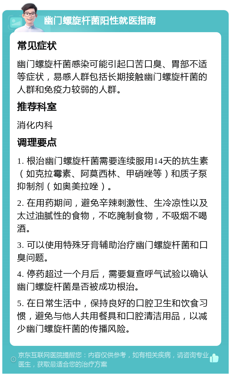 幽门螺旋杆菌阳性就医指南 常见症状 幽门螺旋杆菌感染可能引起口苦口臭、胃部不适等症状，易感人群包括长期接触幽门螺旋杆菌的人群和免疫力较弱的人群。 推荐科室 消化内科 调理要点 1. 根治幽门螺旋杆菌需要连续服用14天的抗生素（如克拉霉素、阿莫西林、甲硝唑等）和质子泵抑制剂（如奥美拉唑）。 2. 在用药期间，避免辛辣刺激性、生冷凉性以及太过油腻性的食物，不吃腌制食物，不吸烟不喝酒。 3. 可以使用特殊牙膏辅助治疗幽门螺旋杆菌和口臭问题。 4. 停药超过一个月后，需要复查呼气试验以确认幽门螺旋杆菌是否被成功根治。 5. 在日常生活中，保持良好的口腔卫生和饮食习惯，避免与他人共用餐具和口腔清洁用品，以减少幽门螺旋杆菌的传播风险。