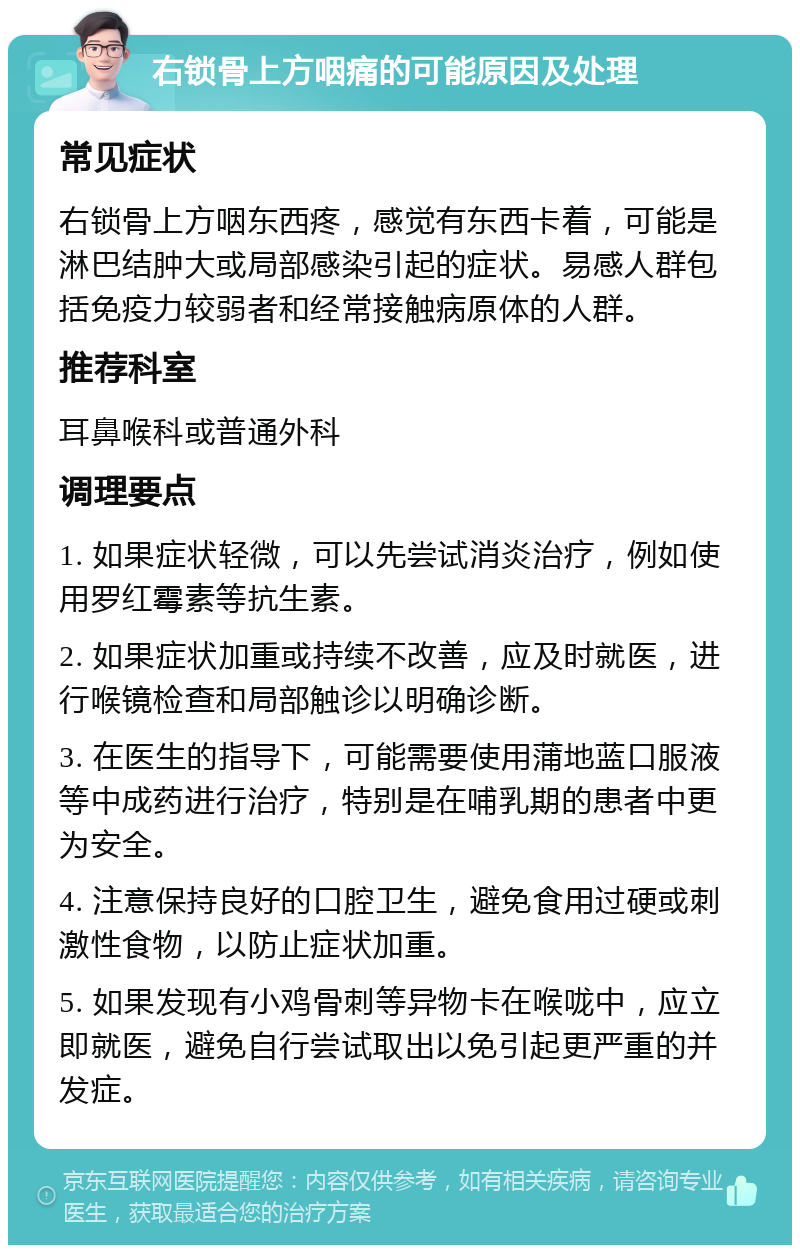 右锁骨上方咽痛的可能原因及处理 常见症状 右锁骨上方咽东西疼，感觉有东西卡着，可能是淋巴结肿大或局部感染引起的症状。易感人群包括免疫力较弱者和经常接触病原体的人群。 推荐科室 耳鼻喉科或普通外科 调理要点 1. 如果症状轻微，可以先尝试消炎治疗，例如使用罗红霉素等抗生素。 2. 如果症状加重或持续不改善，应及时就医，进行喉镜检查和局部触诊以明确诊断。 3. 在医生的指导下，可能需要使用蒲地蓝口服液等中成药进行治疗，特别是在哺乳期的患者中更为安全。 4. 注意保持良好的口腔卫生，避免食用过硬或刺激性食物，以防止症状加重。 5. 如果发现有小鸡骨刺等异物卡在喉咙中，应立即就医，避免自行尝试取出以免引起更严重的并发症。