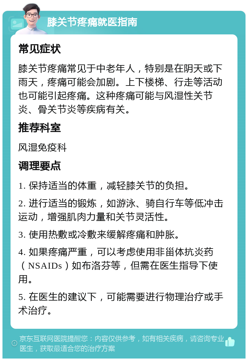 膝关节疼痛就医指南 常见症状 膝关节疼痛常见于中老年人，特别是在阴天或下雨天，疼痛可能会加剧。上下楼梯、行走等活动也可能引起疼痛。这种疼痛可能与风湿性关节炎、骨关节炎等疾病有关。 推荐科室 风湿免疫科 调理要点 1. 保持适当的体重，减轻膝关节的负担。 2. 进行适当的锻炼，如游泳、骑自行车等低冲击运动，增强肌肉力量和关节灵活性。 3. 使用热敷或冷敷来缓解疼痛和肿胀。 4. 如果疼痛严重，可以考虑使用非甾体抗炎药（NSAIDs）如布洛芬等，但需在医生指导下使用。 5. 在医生的建议下，可能需要进行物理治疗或手术治疗。