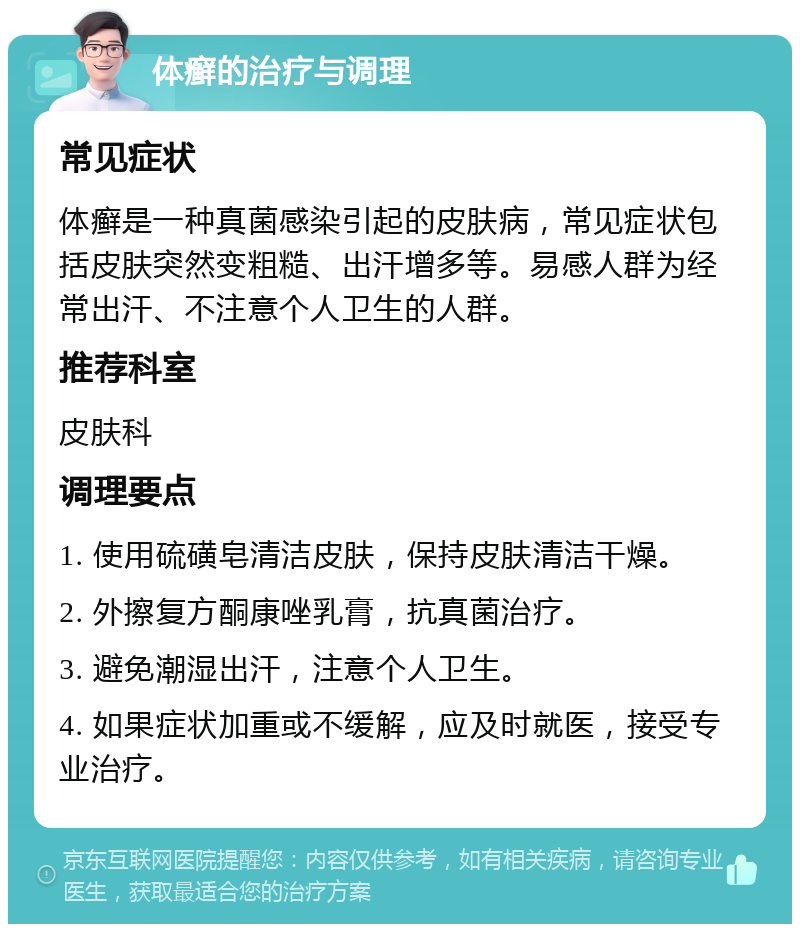 体癣的治疗与调理 常见症状 体癣是一种真菌感染引起的皮肤病，常见症状包括皮肤突然变粗糙、出汗增多等。易感人群为经常出汗、不注意个人卫生的人群。 推荐科室 皮肤科 调理要点 1. 使用硫磺皂清洁皮肤，保持皮肤清洁干燥。 2. 外擦复方酮康唑乳膏，抗真菌治疗。 3. 避免潮湿出汗，注意个人卫生。 4. 如果症状加重或不缓解，应及时就医，接受专业治疗。