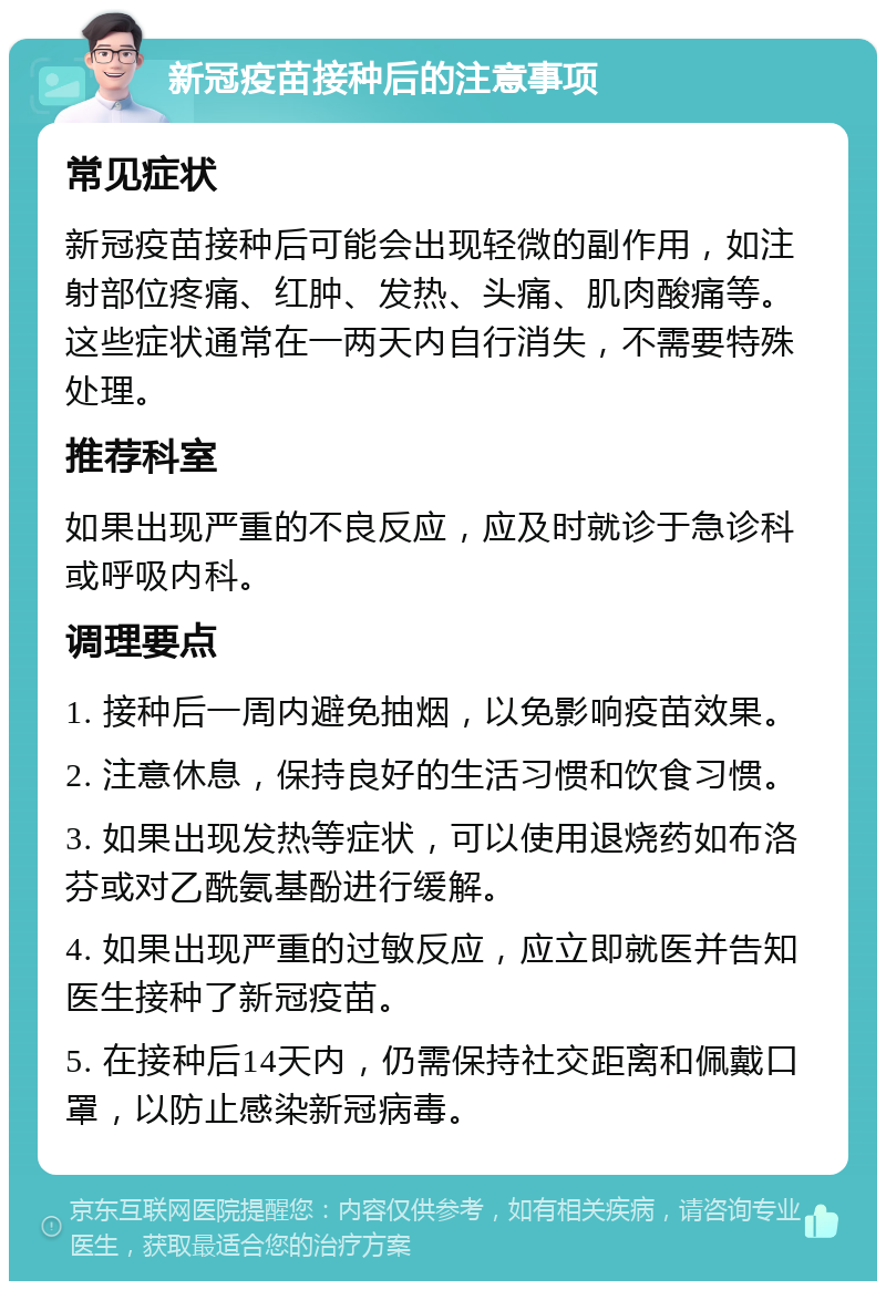 新冠疫苗接种后的注意事项 常见症状 新冠疫苗接种后可能会出现轻微的副作用，如注射部位疼痛、红肿、发热、头痛、肌肉酸痛等。这些症状通常在一两天内自行消失，不需要特殊处理。 推荐科室 如果出现严重的不良反应，应及时就诊于急诊科或呼吸内科。 调理要点 1. 接种后一周内避免抽烟，以免影响疫苗效果。 2. 注意休息，保持良好的生活习惯和饮食习惯。 3. 如果出现发热等症状，可以使用退烧药如布洛芬或对乙酰氨基酚进行缓解。 4. 如果出现严重的过敏反应，应立即就医并告知医生接种了新冠疫苗。 5. 在接种后14天内，仍需保持社交距离和佩戴口罩，以防止感染新冠病毒。