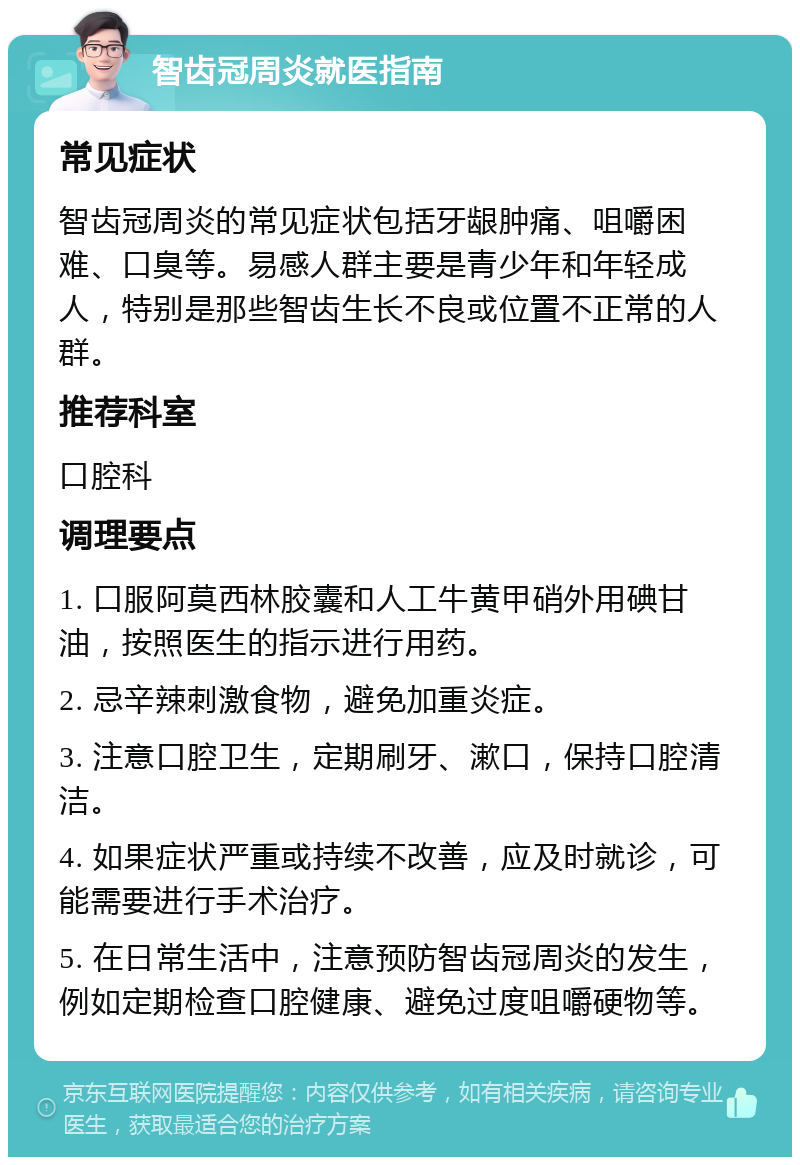 智齿冠周炎就医指南 常见症状 智齿冠周炎的常见症状包括牙龈肿痛、咀嚼困难、口臭等。易感人群主要是青少年和年轻成人，特别是那些智齿生长不良或位置不正常的人群。 推荐科室 口腔科 调理要点 1. 口服阿莫西林胶囊和人工牛黄甲硝外用碘甘油，按照医生的指示进行用药。 2. 忌辛辣刺激食物，避免加重炎症。 3. 注意口腔卫生，定期刷牙、漱口，保持口腔清洁。 4. 如果症状严重或持续不改善，应及时就诊，可能需要进行手术治疗。 5. 在日常生活中，注意预防智齿冠周炎的发生，例如定期检查口腔健康、避免过度咀嚼硬物等。