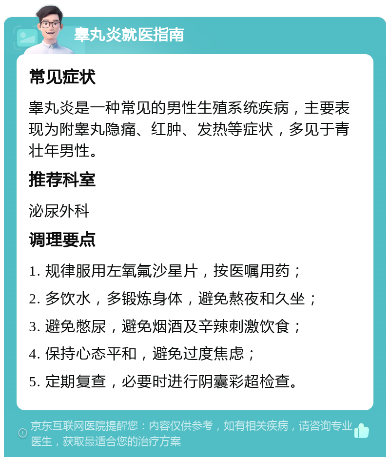 睾丸炎就医指南 常见症状 睾丸炎是一种常见的男性生殖系统疾病，主要表现为附睾丸隐痛、红肿、发热等症状，多见于青壮年男性。 推荐科室 泌尿外科 调理要点 1. 规律服用左氧氟沙星片，按医嘱用药； 2. 多饮水，多锻炼身体，避免熬夜和久坐； 3. 避免憋尿，避免烟酒及辛辣刺激饮食； 4. 保持心态平和，避免过度焦虑； 5. 定期复查，必要时进行阴囊彩超检查。