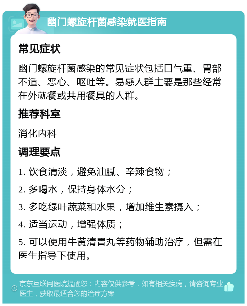 幽门螺旋杆菌感染就医指南 常见症状 幽门螺旋杆菌感染的常见症状包括口气重、胃部不适、恶心、呕吐等。易感人群主要是那些经常在外就餐或共用餐具的人群。 推荐科室 消化内科 调理要点 1. 饮食清淡，避免油腻、辛辣食物； 2. 多喝水，保持身体水分； 3. 多吃绿叶蔬菜和水果，增加维生素摄入； 4. 适当运动，增强体质； 5. 可以使用牛黄清胃丸等药物辅助治疗，但需在医生指导下使用。