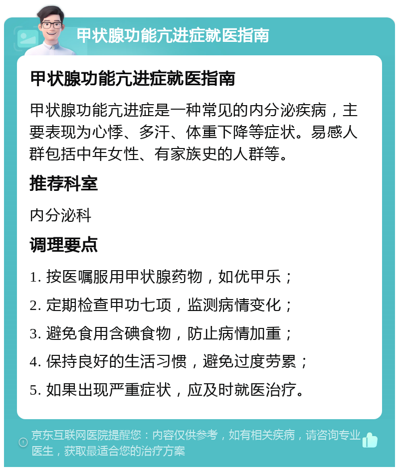 甲状腺功能亢进症就医指南 甲状腺功能亢进症就医指南 甲状腺功能亢进症是一种常见的内分泌疾病，主要表现为心悸、多汗、体重下降等症状。易感人群包括中年女性、有家族史的人群等。 推荐科室 内分泌科 调理要点 1. 按医嘱服用甲状腺药物，如优甲乐； 2. 定期检查甲功七项，监测病情变化； 3. 避免食用含碘食物，防止病情加重； 4. 保持良好的生活习惯，避免过度劳累； 5. 如果出现严重症状，应及时就医治疗。