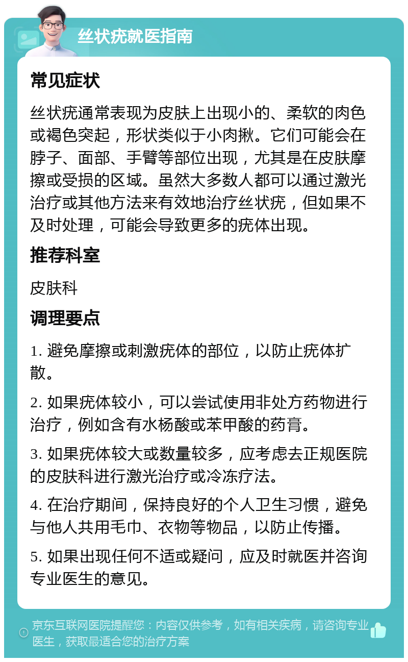 丝状疣就医指南 常见症状 丝状疣通常表现为皮肤上出现小的、柔软的肉色或褐色突起，形状类似于小肉揪。它们可能会在脖子、面部、手臂等部位出现，尤其是在皮肤摩擦或受损的区域。虽然大多数人都可以通过激光治疗或其他方法来有效地治疗丝状疣，但如果不及时处理，可能会导致更多的疣体出现。 推荐科室 皮肤科 调理要点 1. 避免摩擦或刺激疣体的部位，以防止疣体扩散。 2. 如果疣体较小，可以尝试使用非处方药物进行治疗，例如含有水杨酸或苯甲酸的药膏。 3. 如果疣体较大或数量较多，应考虑去正规医院的皮肤科进行激光治疗或冷冻疗法。 4. 在治疗期间，保持良好的个人卫生习惯，避免与他人共用毛巾、衣物等物品，以防止传播。 5. 如果出现任何不适或疑问，应及时就医并咨询专业医生的意见。