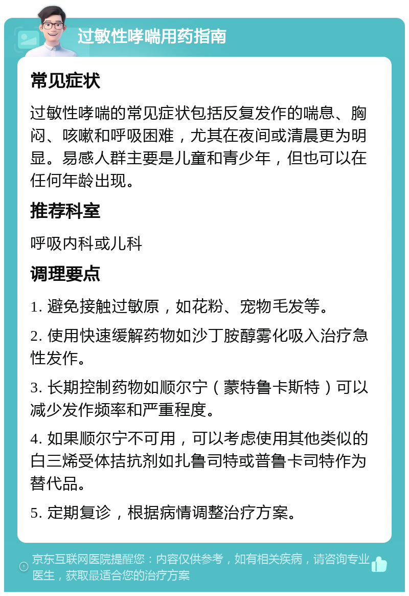 过敏性哮喘用药指南 常见症状 过敏性哮喘的常见症状包括反复发作的喘息、胸闷、咳嗽和呼吸困难，尤其在夜间或清晨更为明显。易感人群主要是儿童和青少年，但也可以在任何年龄出现。 推荐科室 呼吸内科或儿科 调理要点 1. 避免接触过敏原，如花粉、宠物毛发等。 2. 使用快速缓解药物如沙丁胺醇雾化吸入治疗急性发作。 3. 长期控制药物如顺尔宁（蒙特鲁卡斯特）可以减少发作频率和严重程度。 4. 如果顺尔宁不可用，可以考虑使用其他类似的白三烯受体拮抗剂如扎鲁司特或普鲁卡司特作为替代品。 5. 定期复诊，根据病情调整治疗方案。