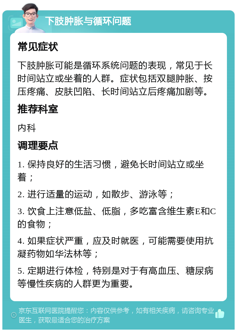 下肢肿胀与循环问题 常见症状 下肢肿胀可能是循环系统问题的表现，常见于长时间站立或坐着的人群。症状包括双腿肿胀、按压疼痛、皮肤凹陷、长时间站立后疼痛加剧等。 推荐科室 内科 调理要点 1. 保持良好的生活习惯，避免长时间站立或坐着； 2. 进行适量的运动，如散步、游泳等； 3. 饮食上注意低盐、低脂，多吃富含维生素E和C的食物； 4. 如果症状严重，应及时就医，可能需要使用抗凝药物如华法林等； 5. 定期进行体检，特别是对于有高血压、糖尿病等慢性疾病的人群更为重要。