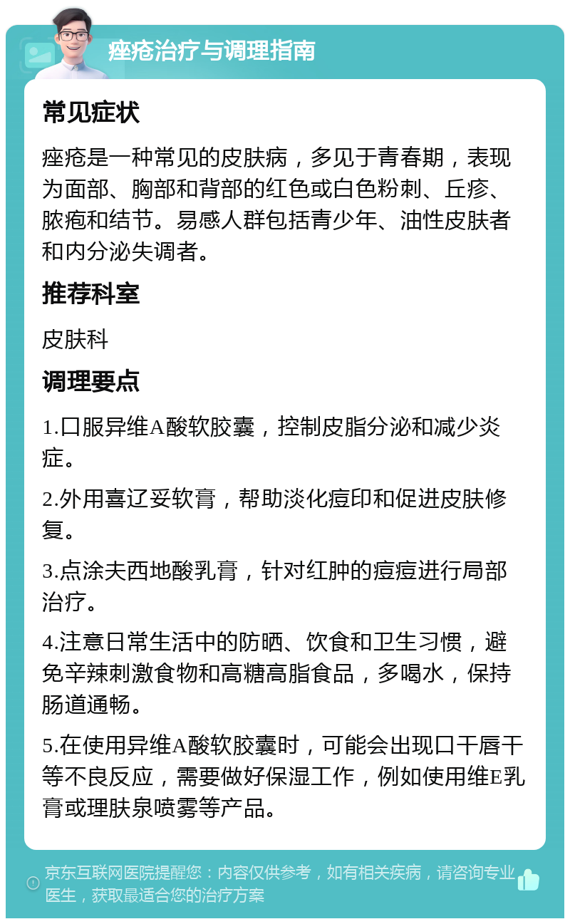 痤疮治疗与调理指南 常见症状 痤疮是一种常见的皮肤病，多见于青春期，表现为面部、胸部和背部的红色或白色粉刺、丘疹、脓疱和结节。易感人群包括青少年、油性皮肤者和内分泌失调者。 推荐科室 皮肤科 调理要点 1.口服异维A酸软胶囊，控制皮脂分泌和减少炎症。 2.外用喜辽妥软膏，帮助淡化痘印和促进皮肤修复。 3.点涂夫西地酸乳膏，针对红肿的痘痘进行局部治疗。 4.注意日常生活中的防晒、饮食和卫生习惯，避免辛辣刺激食物和高糖高脂食品，多喝水，保持肠道通畅。 5.在使用异维A酸软胶囊时，可能会出现口干唇干等不良反应，需要做好保湿工作，例如使用维E乳膏或理肤泉喷雾等产品。