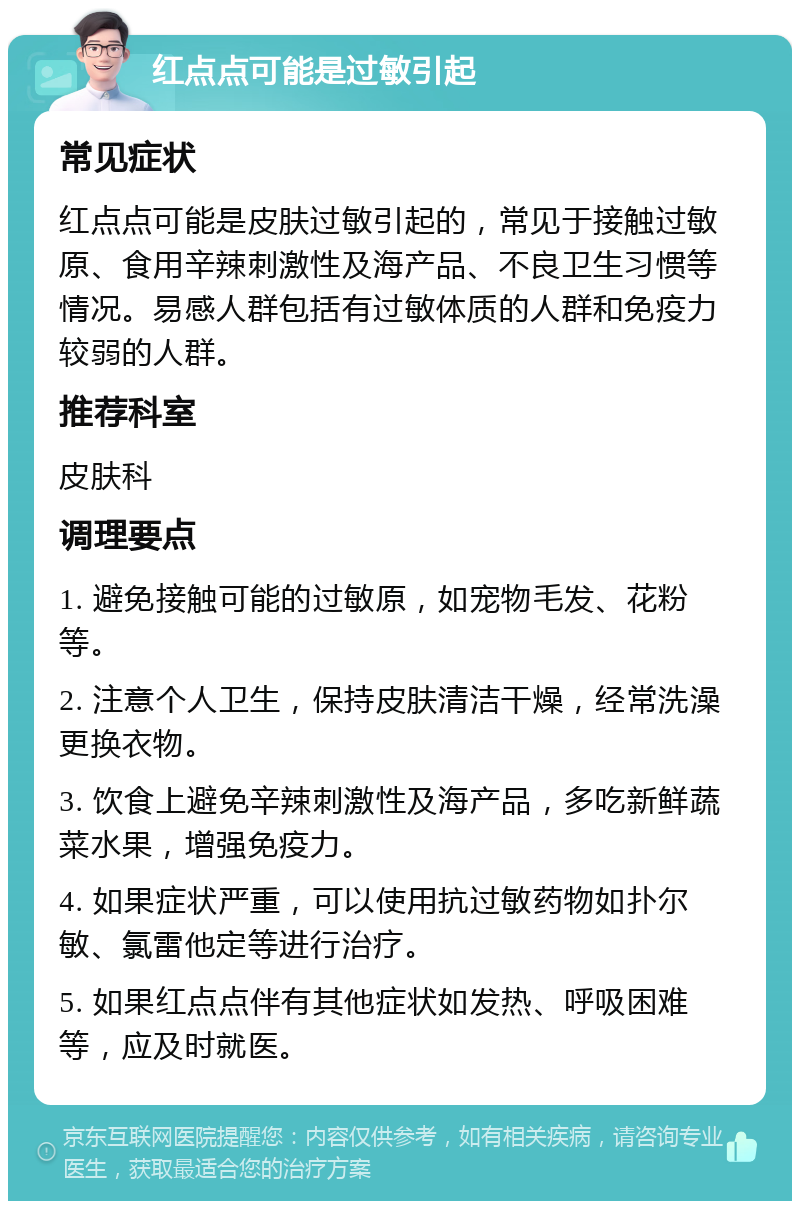 红点点可能是过敏引起 常见症状 红点点可能是皮肤过敏引起的，常见于接触过敏原、食用辛辣刺激性及海产品、不良卫生习惯等情况。易感人群包括有过敏体质的人群和免疫力较弱的人群。 推荐科室 皮肤科 调理要点 1. 避免接触可能的过敏原，如宠物毛发、花粉等。 2. 注意个人卫生，保持皮肤清洁干燥，经常洗澡更换衣物。 3. 饮食上避免辛辣刺激性及海产品，多吃新鲜蔬菜水果，增强免疫力。 4. 如果症状严重，可以使用抗过敏药物如扑尔敏、氯雷他定等进行治疗。 5. 如果红点点伴有其他症状如发热、呼吸困难等，应及时就医。