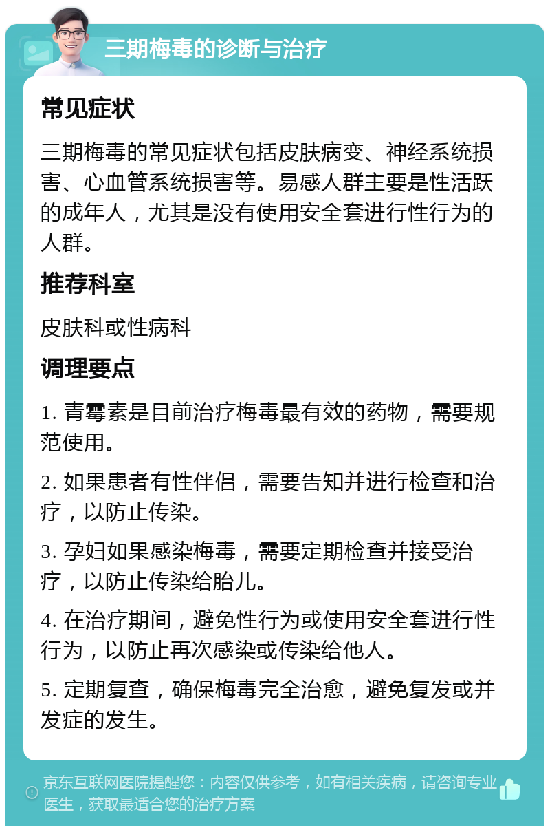 三期梅毒的诊断与治疗 常见症状 三期梅毒的常见症状包括皮肤病变、神经系统损害、心血管系统损害等。易感人群主要是性活跃的成年人，尤其是没有使用安全套进行性行为的人群。 推荐科室 皮肤科或性病科 调理要点 1. 青霉素是目前治疗梅毒最有效的药物，需要规范使用。 2. 如果患者有性伴侣，需要告知并进行检查和治疗，以防止传染。 3. 孕妇如果感染梅毒，需要定期检查并接受治疗，以防止传染给胎儿。 4. 在治疗期间，避免性行为或使用安全套进行性行为，以防止再次感染或传染给他人。 5. 定期复查，确保梅毒完全治愈，避免复发或并发症的发生。