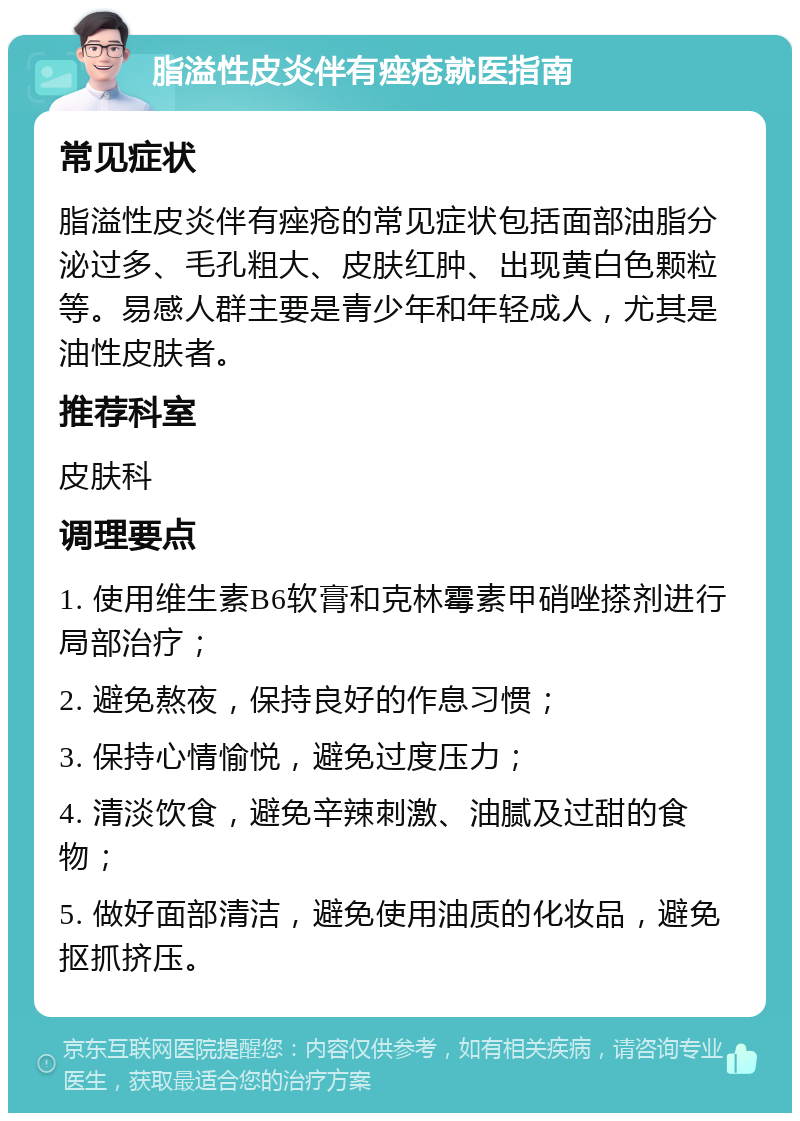 脂溢性皮炎伴有痤疮就医指南 常见症状 脂溢性皮炎伴有痤疮的常见症状包括面部油脂分泌过多、毛孔粗大、皮肤红肿、出现黄白色颗粒等。易感人群主要是青少年和年轻成人，尤其是油性皮肤者。 推荐科室 皮肤科 调理要点 1. 使用维生素B6软膏和克林霉素甲硝唑搽剂进行局部治疗； 2. 避免熬夜，保持良好的作息习惯； 3. 保持心情愉悦，避免过度压力； 4. 清淡饮食，避免辛辣刺激、油腻及过甜的食物； 5. 做好面部清洁，避免使用油质的化妆品，避免抠抓挤压。