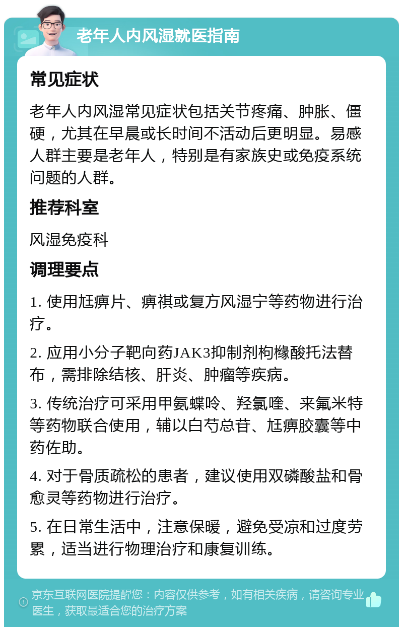 老年人内风湿就医指南 常见症状 老年人内风湿常见症状包括关节疼痛、肿胀、僵硬，尤其在早晨或长时间不活动后更明显。易感人群主要是老年人，特别是有家族史或免疫系统问题的人群。 推荐科室 风湿免疫科 调理要点 1. 使用尪痹片、痹祺或复方风湿宁等药物进行治疗。 2. 应用小分子靶向药JAK3抑制剂枸橼酸托法替布，需排除结核、肝炎、肿瘤等疾病。 3. 传统治疗可采用甲氨蝶呤、羟氯喹、来氟米特等药物联合使用，辅以白芍总苷、尪痹胶囊等中药佐助。 4. 对于骨质疏松的患者，建议使用双磷酸盐和骨愈灵等药物进行治疗。 5. 在日常生活中，注意保暖，避免受凉和过度劳累，适当进行物理治疗和康复训练。