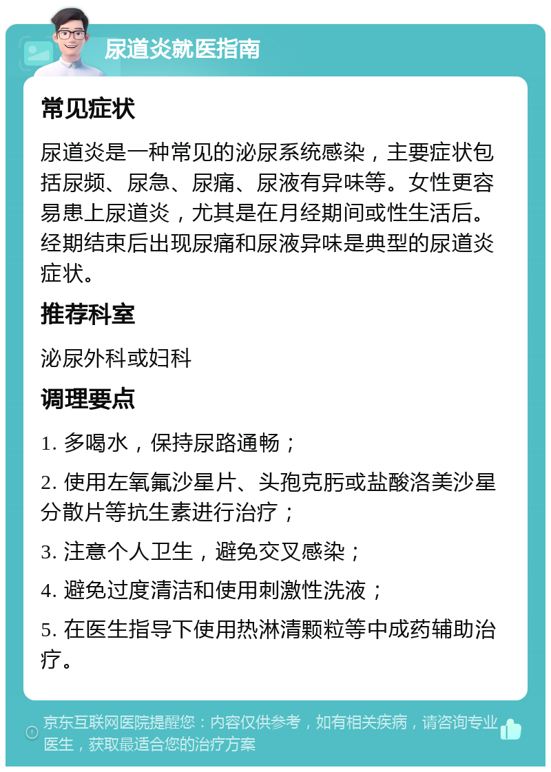 尿道炎就医指南 常见症状 尿道炎是一种常见的泌尿系统感染，主要症状包括尿频、尿急、尿痛、尿液有异味等。女性更容易患上尿道炎，尤其是在月经期间或性生活后。经期结束后出现尿痛和尿液异味是典型的尿道炎症状。 推荐科室 泌尿外科或妇科 调理要点 1. 多喝水，保持尿路通畅； 2. 使用左氧氟沙星片、头孢克肟或盐酸洛美沙星分散片等抗生素进行治疗； 3. 注意个人卫生，避免交叉感染； 4. 避免过度清洁和使用刺激性洗液； 5. 在医生指导下使用热淋清颗粒等中成药辅助治疗。