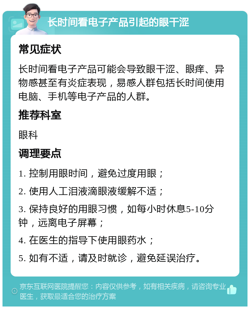 长时间看电子产品引起的眼干涩 常见症状 长时间看电子产品可能会导致眼干涩、眼痒、异物感甚至有炎症表现，易感人群包括长时间使用电脑、手机等电子产品的人群。 推荐科室 眼科 调理要点 1. 控制用眼时间，避免过度用眼； 2. 使用人工泪液滴眼液缓解不适； 3. 保持良好的用眼习惯，如每小时休息5-10分钟，远离电子屏幕； 4. 在医生的指导下使用眼药水； 5. 如有不适，请及时就诊，避免延误治疗。