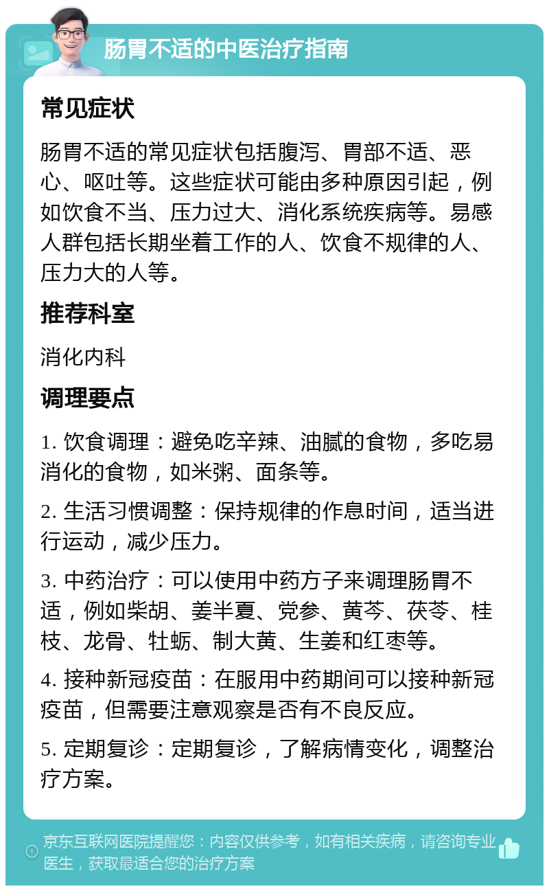 肠胃不适的中医治疗指南 常见症状 肠胃不适的常见症状包括腹泻、胃部不适、恶心、呕吐等。这些症状可能由多种原因引起，例如饮食不当、压力过大、消化系统疾病等。易感人群包括长期坐着工作的人、饮食不规律的人、压力大的人等。 推荐科室 消化内科 调理要点 1. 饮食调理：避免吃辛辣、油腻的食物，多吃易消化的食物，如米粥、面条等。 2. 生活习惯调整：保持规律的作息时间，适当进行运动，减少压力。 3. 中药治疗：可以使用中药方子来调理肠胃不适，例如柴胡、姜半夏、党参、黄芩、茯苓、桂枝、龙骨、牡蛎、制大黄、生姜和红枣等。 4. 接种新冠疫苗：在服用中药期间可以接种新冠疫苗，但需要注意观察是否有不良反应。 5. 定期复诊：定期复诊，了解病情变化，调整治疗方案。