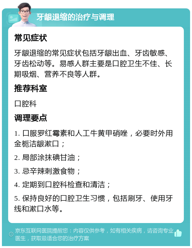 牙龈退缩的治疗与调理 常见症状 牙龈退缩的常见症状包括牙龈出血、牙齿敏感、牙齿松动等。易感人群主要是口腔卫生不佳、长期吸烟、营养不良等人群。 推荐科室 口腔科 调理要点 1. 口服罗红霉素和人工牛黄甲硝唑，必要时外用金栀洁龈漱口； 2. 局部涂抹碘甘油； 3. 忌辛辣刺激食物； 4. 定期到口腔科检查和清洁； 5. 保持良好的口腔卫生习惯，包括刷牙、使用牙线和漱口水等。