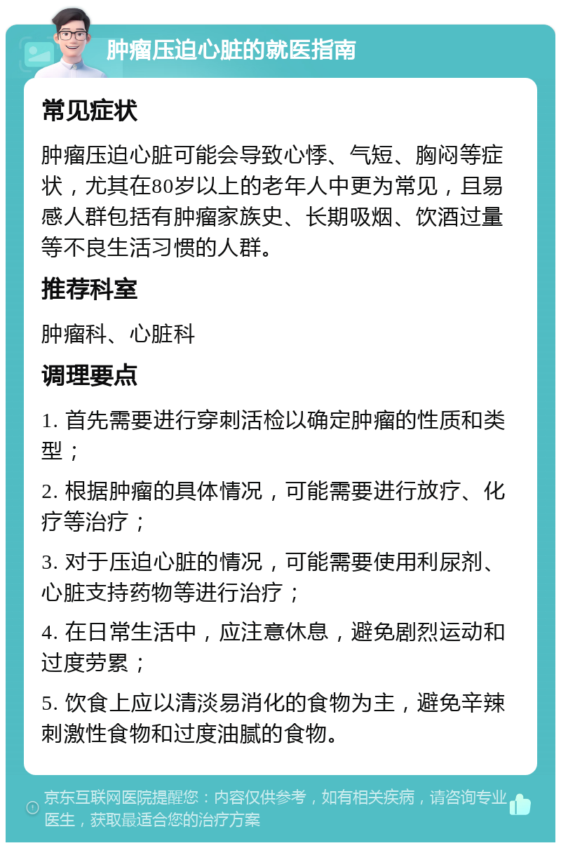 肿瘤压迫心脏的就医指南 常见症状 肿瘤压迫心脏可能会导致心悸、气短、胸闷等症状，尤其在80岁以上的老年人中更为常见，且易感人群包括有肿瘤家族史、长期吸烟、饮酒过量等不良生活习惯的人群。 推荐科室 肿瘤科、心脏科 调理要点 1. 首先需要进行穿刺活检以确定肿瘤的性质和类型； 2. 根据肿瘤的具体情况，可能需要进行放疗、化疗等治疗； 3. 对于压迫心脏的情况，可能需要使用利尿剂、心脏支持药物等进行治疗； 4. 在日常生活中，应注意休息，避免剧烈运动和过度劳累； 5. 饮食上应以清淡易消化的食物为主，避免辛辣刺激性食物和过度油腻的食物。