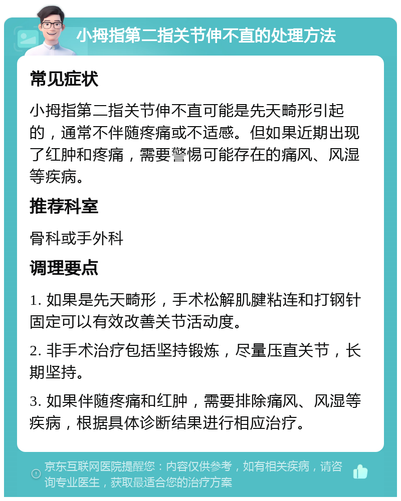 小拇指第二指关节伸不直的处理方法 常见症状 小拇指第二指关节伸不直可能是先天畸形引起的，通常不伴随疼痛或不适感。但如果近期出现了红肿和疼痛，需要警惕可能存在的痛风、风湿等疾病。 推荐科室 骨科或手外科 调理要点 1. 如果是先天畸形，手术松解肌腱粘连和打钢针固定可以有效改善关节活动度。 2. 非手术治疗包括坚持锻炼，尽量压直关节，长期坚持。 3. 如果伴随疼痛和红肿，需要排除痛风、风湿等疾病，根据具体诊断结果进行相应治疗。