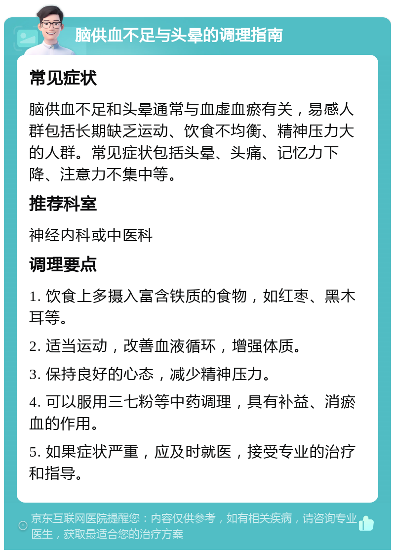 脑供血不足与头晕的调理指南 常见症状 脑供血不足和头晕通常与血虚血瘀有关，易感人群包括长期缺乏运动、饮食不均衡、精神压力大的人群。常见症状包括头晕、头痛、记忆力下降、注意力不集中等。 推荐科室 神经内科或中医科 调理要点 1. 饮食上多摄入富含铁质的食物，如红枣、黑木耳等。 2. 适当运动，改善血液循环，增强体质。 3. 保持良好的心态，减少精神压力。 4. 可以服用三七粉等中药调理，具有补益、消瘀血的作用。 5. 如果症状严重，应及时就医，接受专业的治疗和指导。