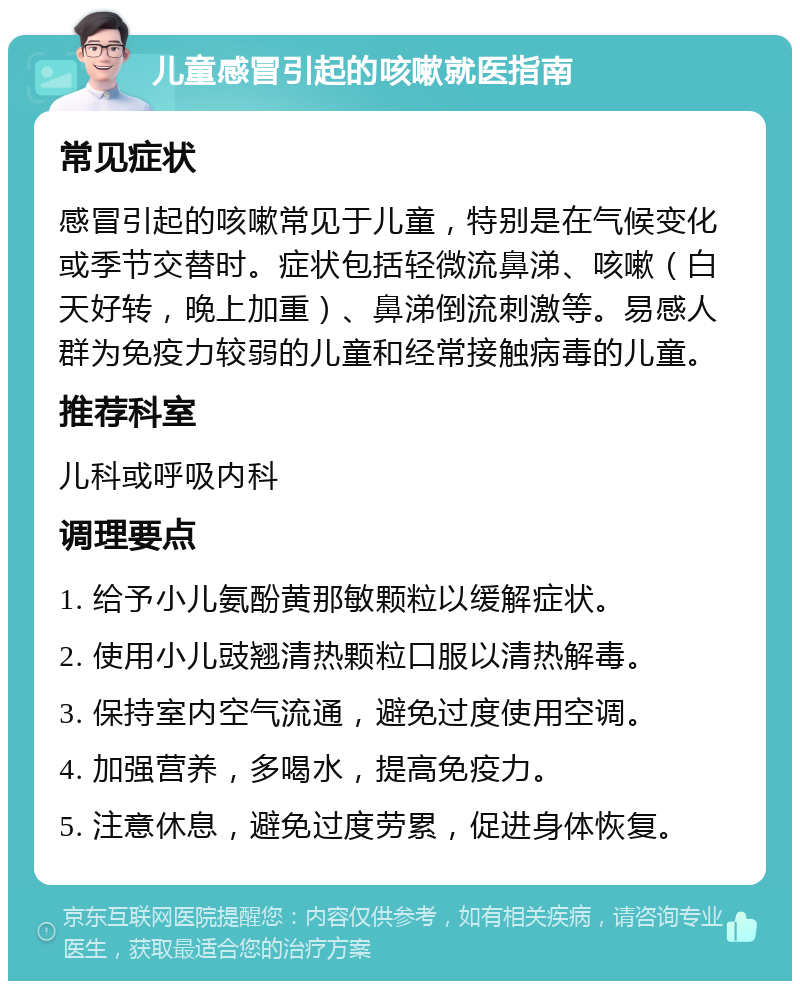 儿童感冒引起的咳嗽就医指南 常见症状 感冒引起的咳嗽常见于儿童，特别是在气候变化或季节交替时。症状包括轻微流鼻涕、咳嗽（白天好转，晚上加重）、鼻涕倒流刺激等。易感人群为免疫力较弱的儿童和经常接触病毒的儿童。 推荐科室 儿科或呼吸内科 调理要点 1. 给予小儿氨酚黄那敏颗粒以缓解症状。 2. 使用小儿豉翘清热颗粒口服以清热解毒。 3. 保持室内空气流通，避免过度使用空调。 4. 加强营养，多喝水，提高免疫力。 5. 注意休息，避免过度劳累，促进身体恢复。